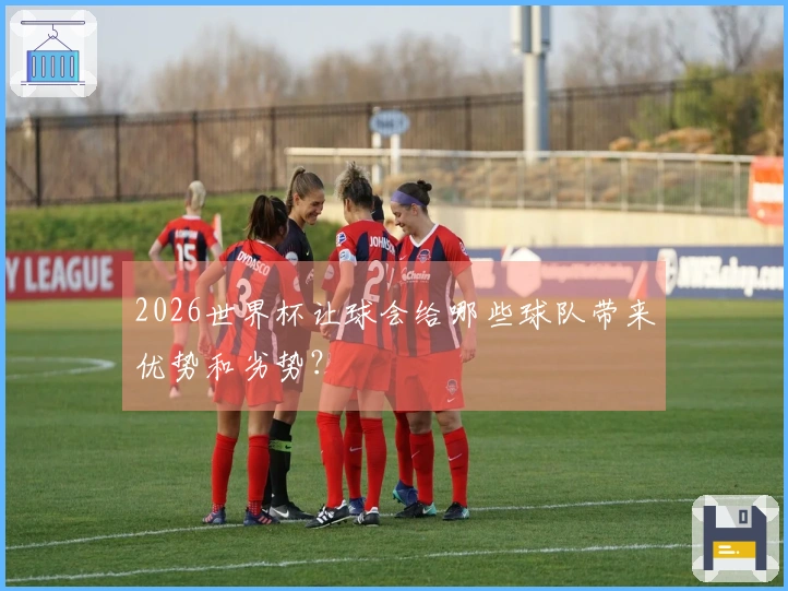 2026世界杯让球会给哪些球队带来优势和劣势？