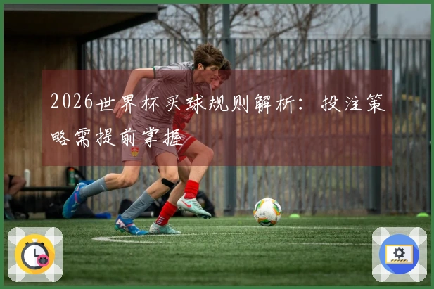 2026世界杯买球规则解析：投注策略需提前掌握